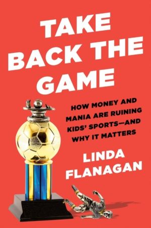 Take Back the Game - How Money and Mania Are Ruining Kids' Sports - and Why