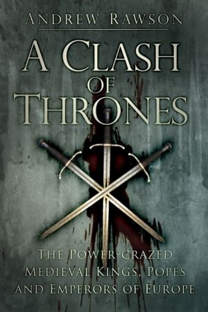 Clash of Thrones - The Power-crazed Medieval Kings, Popes and Emperors of E