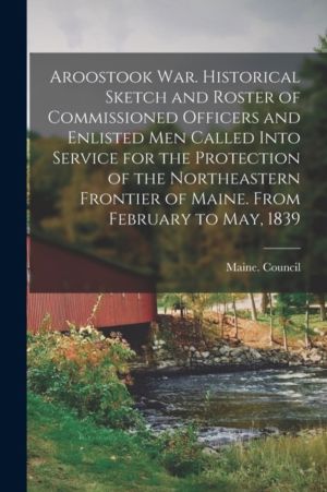 Aroostook War. Historical Sketch and Roster of Commissioned Officers and En