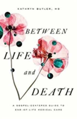 Between Life and Death - A Gospel-Centered Guide to End-of-Life Medical Car