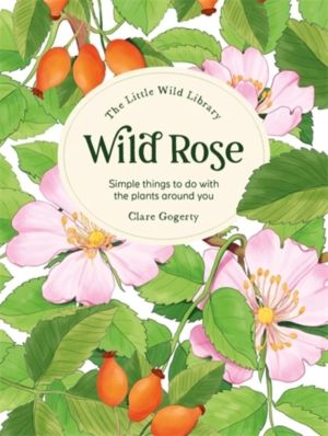 The Little Wild Library: Wild Rose - Simple Things to Do with the Plants Ar