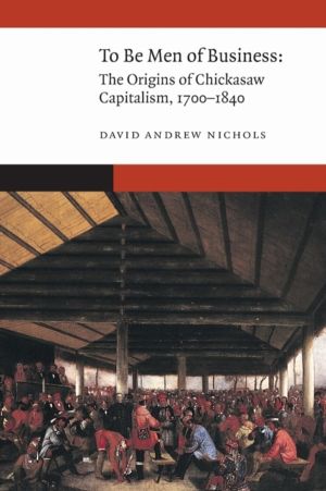 To Be Men of Business - The Origins of Chickasaw Capitalism, 1700ÔÇô1840