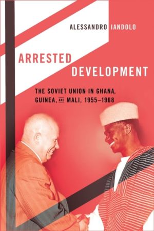 Arrested Development - The Soviet Union in Ghana, Guinea, and Mali, 1955ÔÇô