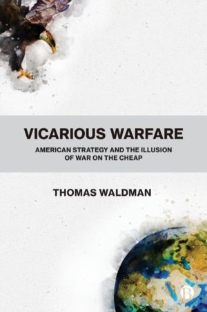 Vicarious Warfare - American Strategy and the Illusion of War on the Cheap