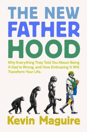 The New Fatherhood - Why Everything They Told You About Being a Dad Is Wron