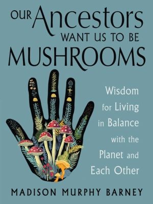 Our Ancestors Want Us to Be Mushrooms - Wisdom for Living in Balance with t