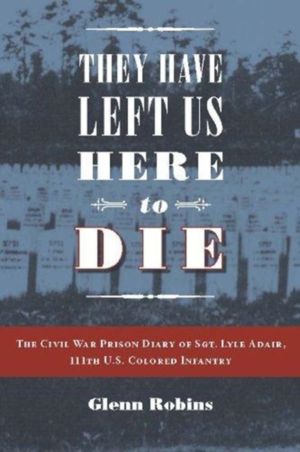 They Have Left Us Here to Die - The Civil War Prison Diary of Sgt. Lyle G.