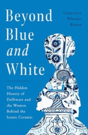 Beyond Blue and White - The Hidden History of Delftware and the Women Behin
