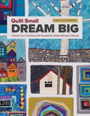 Quilt Small, Dream Big - Unleash Your Creativity with Deceptively Simple Mi