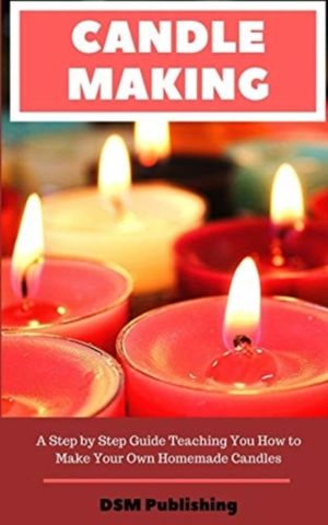 Candle Making - A Step by Step Guide Teaching You How to Make Your Own Home