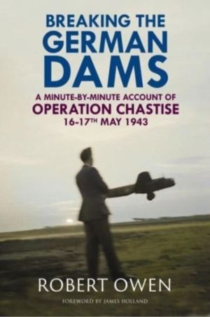 Breaking the German Dams - A Minute-By-Minute Account of Operation Chastise