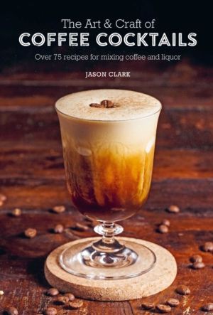 Art & Craft of Coffee Cocktails - Over 75 Recipes for Mixing Coffee and Liq