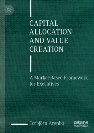 Capital Allocation and Value Creation - A Market-Based Framework for Execut