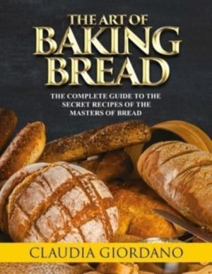 Art of Baking Bread - The Complete Guide to the Secret Recipes of the Maste