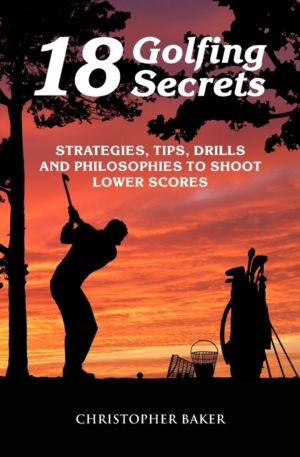 18 Golfing Secrets - Strategies, Tips, Drills and Philosophies To Shoot Low